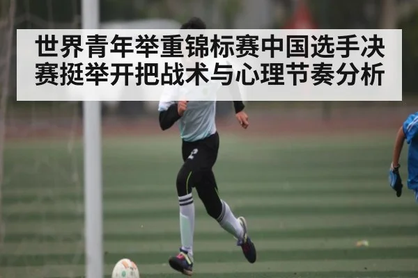 世界青年举重锦标赛中国选手决赛挺举开把战术与心理节奏分析