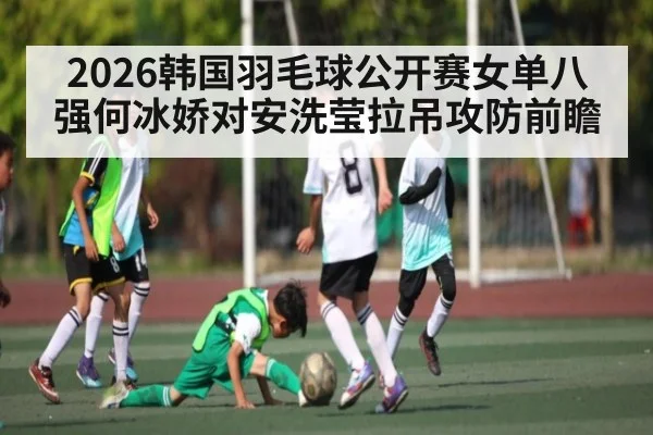 2026韩国羽毛球公开赛女单八强何冰娇对安洗莹拉吊攻防前瞻
