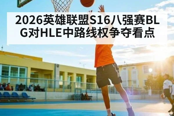 2026英雄联盟S16八强赛BLG对HLE中路线权争夺看点 | kaiyun